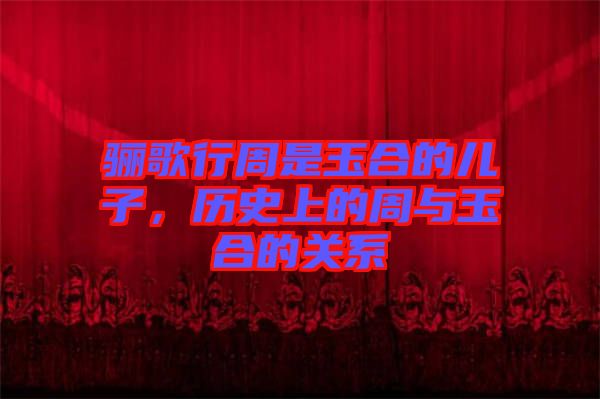 驪歌行周是玉合的兒子，歷史上的周與玉合的關系