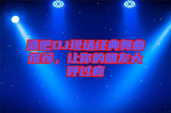 酒吧DJ現場經典舞曲推薦,讓你的朋友大呼過癮