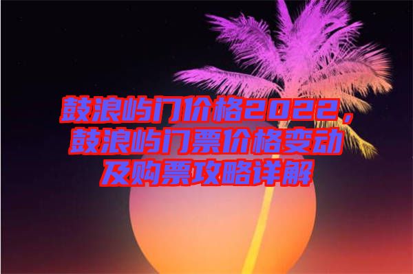 鼓浪嶼門價格2022,鼓浪嶼門票價格變動及購票攻略詳解