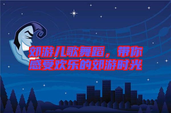 郊游兒歌舞蹈,帶你感受歡樂的郊游時(shí)光