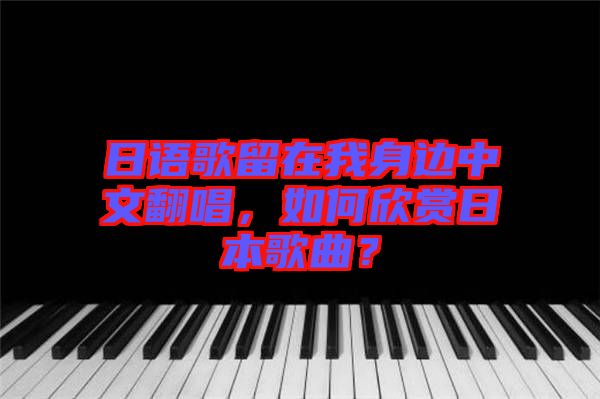 日語歌留在我身邊中文翻唱,如何欣賞日本歌曲?