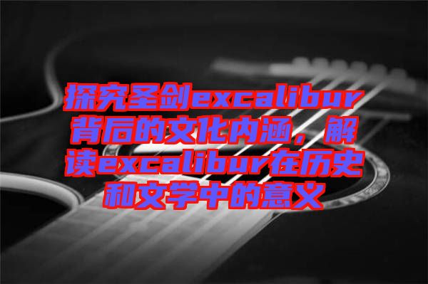 探究圣劍excalibur背后的文化內(nèi)涵,解讀excalibur在歷史和文學中的意義