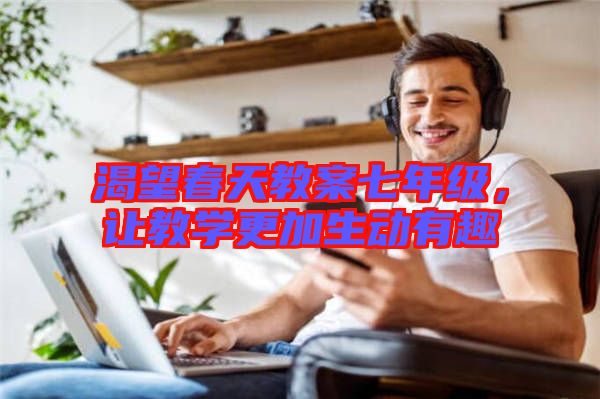 渴望春天教案七年級(jí)，讓教學(xué)更加生動(dòng)有趣