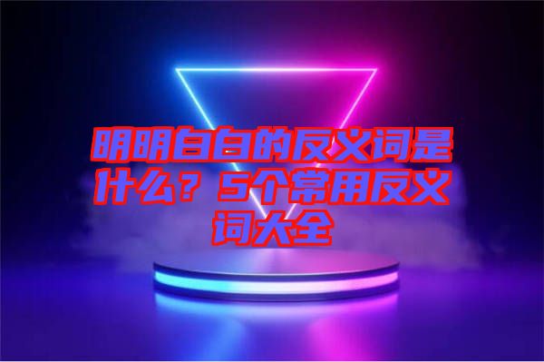 明明白白的反義詞是什么？5個常用反義詞大全