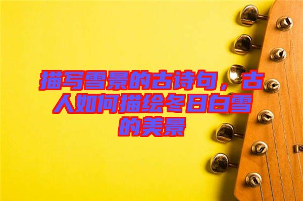 描寫雪景的古詩句,古人如何描繪冬日白雪的美景