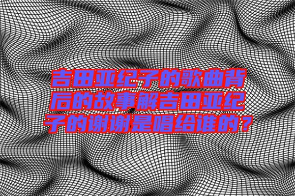 吉田亞紀子的歌曲背后的故事解吉田亞紀子的謝謝是唱給誰的?