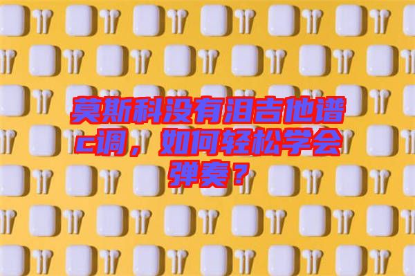 莫斯科沒有淚吉他譜c調,如何輕松學會彈奏?