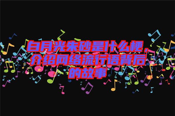 白月光朱砂是什么梗,介紹網(wǎng)絡(luò)流行語背后的故事