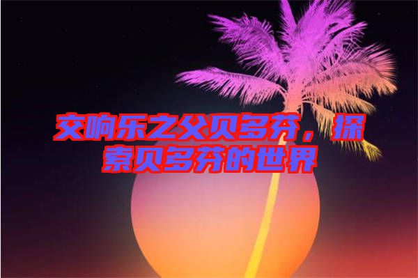 交響樂之父貝多芬，探索貝多芬的世界