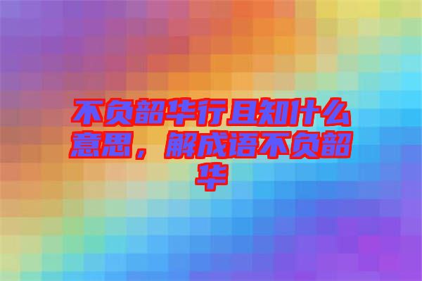 不負韶華行且知什么意思，解成語不負韶華