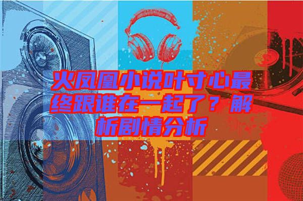 火鳳凰小說葉寸心最終跟誰在一起了?解析劇情分析