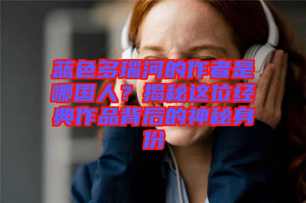 藍色多瑙河的作者是哪國人？揭秘這位經典作品背后的神秘身份