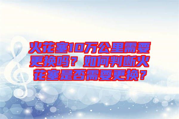 火花塞10萬(wàn)公里需要更換嗎？如何判斷火花塞是否需要更換？