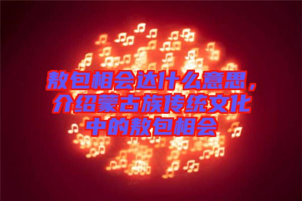 敖包相會達什么意思，介紹蒙古族傳統文化中的敖包相會