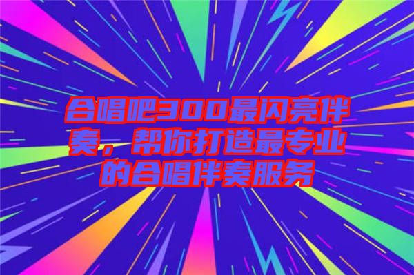 合唱吧300最閃亮伴奏,幫你打造最專業(yè)的合唱伴奏服務(wù)