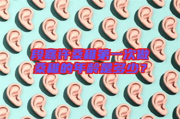 段嘉許桑稚第一次做桑稚的年齡是多少？