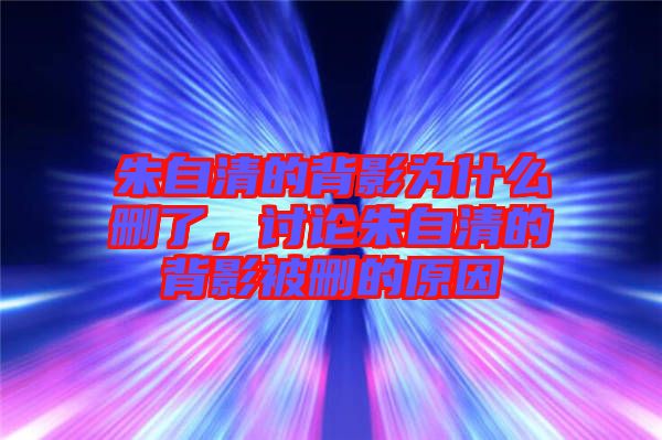 朱自清的背影為什么刪了,討論朱自清的背影被刪的原因