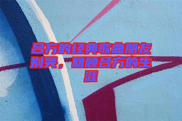 呂方的經典歌曲朋友別哭,回顧呂方的生涯