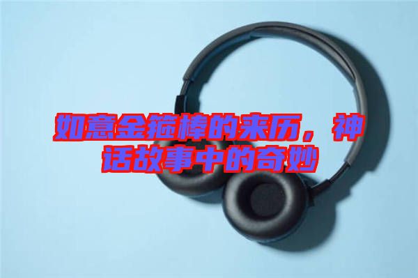 如意金箍棒的來(lái)歷,神話(huà)故事中的奇妙