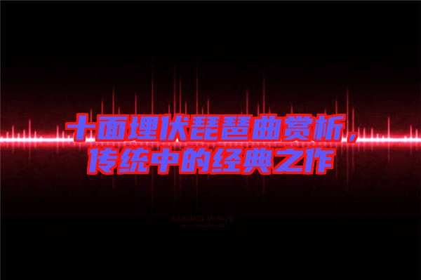 十面埋伏琵琶曲賞析，傳統中的經典之作