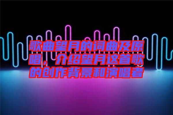 歌曲望月的詞曲及原唱，介紹望月這首歌的創作背景和演唱者