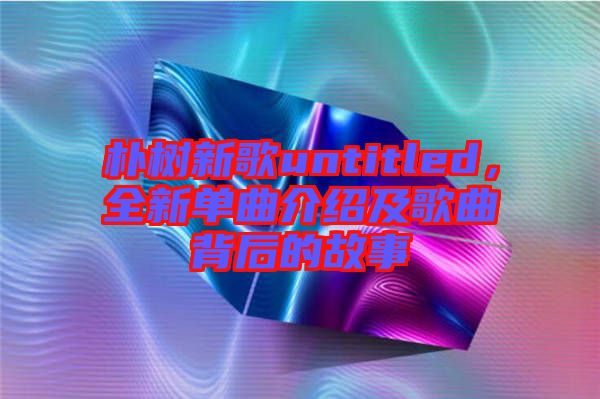 樸樹新歌untitled，全新單曲介紹及歌曲背后的故事