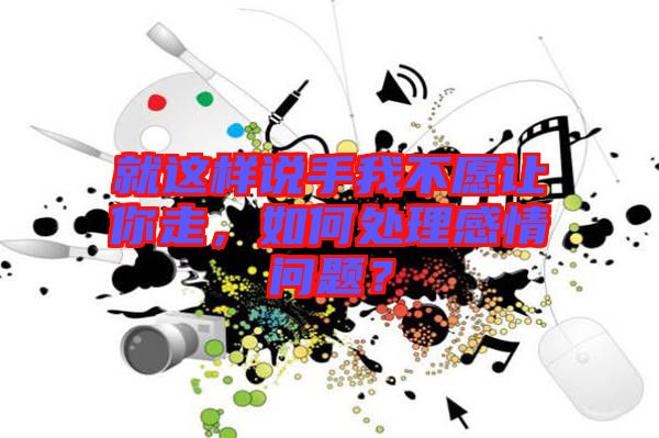 就這樣說手我不愿讓你走,如何處理感情問題?