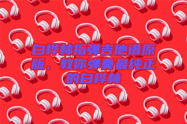 白樺林指彈吉他譜原版,教你彈奏最純正的白樺林