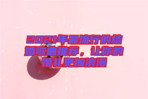 2021年最流行的結(jié)婚歌曲推薦,讓你的婚禮更加浪漫
