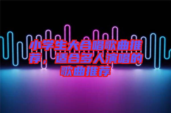 小學生大合唱歌曲推薦，適合多人演唱的歌曲推薦