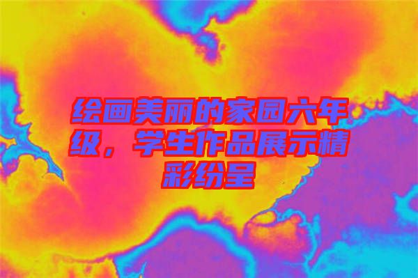繪畫美麗的家園六年級(jí),學(xué)生作品展示精彩紛呈