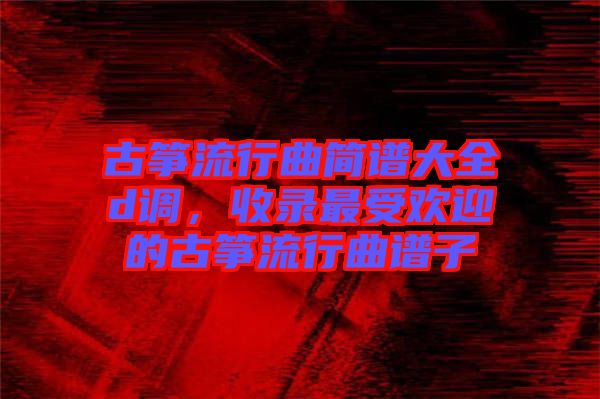 古箏流行曲簡譜大全d調，收錄最受歡迎的古箏流行曲譜子