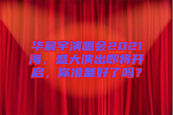 華晨宇演唱會2021海,盛大演出即將開啟,你準備好了嗎?