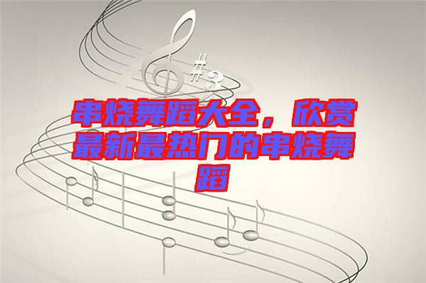 串燒舞蹈大全,欣賞最新最熱門的串燒舞蹈