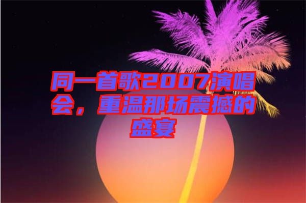 同一首歌2007演唱會(huì),重溫那場(chǎng)震撼的盛宴