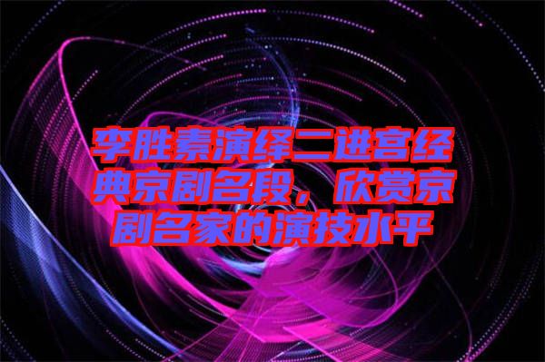 李勝素演繹二進宮經典京劇名段,欣賞京劇名家的演技水平