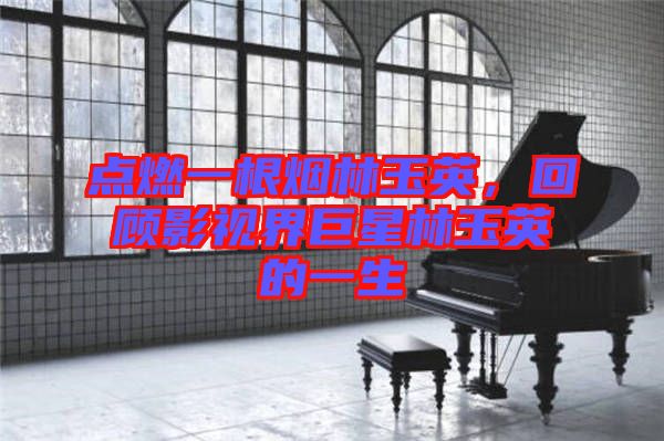 點燃一根煙林玉英,回顧影視界巨星林玉英的一生