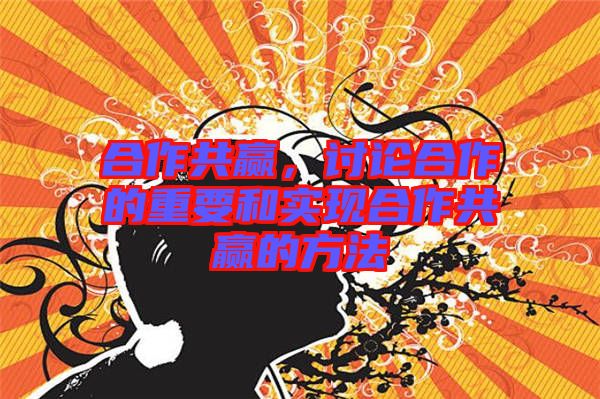 合作共贏,討論合作的重要和實現合作共贏的方法