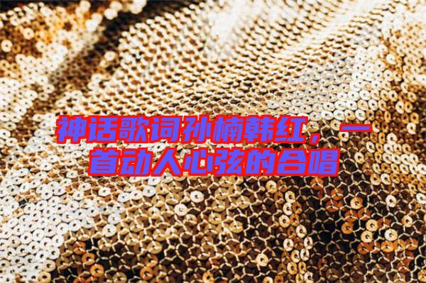 神話歌詞孫楠韓紅,一首動(dòng)人心弦的合唱