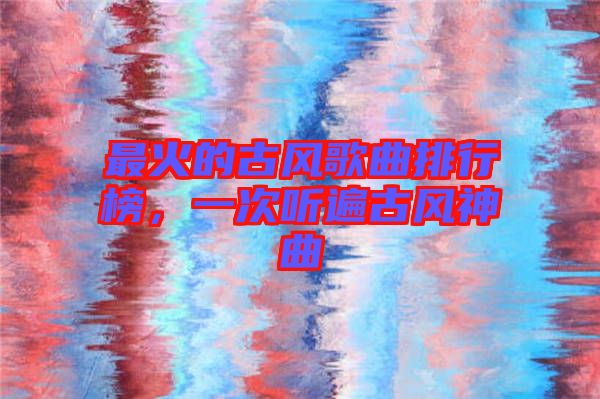 最火的古風(fēng)歌曲排行榜，一次聽(tīng)遍古風(fēng)神曲