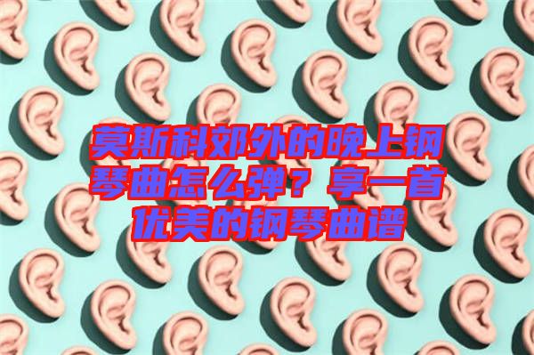 莫斯科郊外的晚上鋼琴曲怎么彈？享一首優(yōu)美的鋼琴曲譜