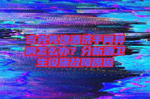 吉克雋逸酒洗手間異響怎么辦？分析酒衛生設施故障原因