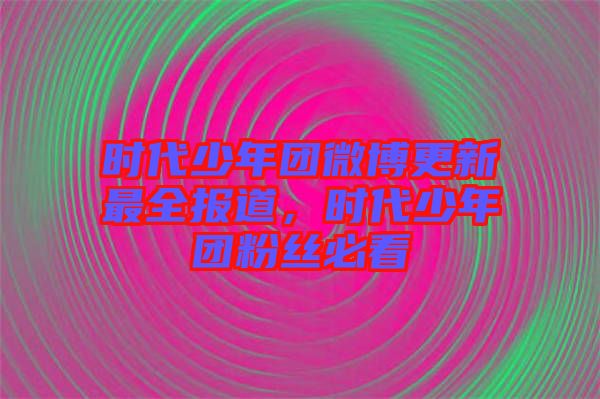 時代少年團微博更新最全報道，時代少年團粉絲必看