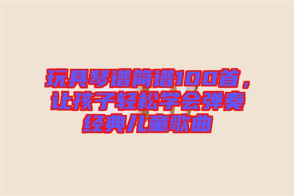 玩具琴譜簡譜100首,讓孩子輕松學(xué)會彈奏經(jīng)典兒童歌曲