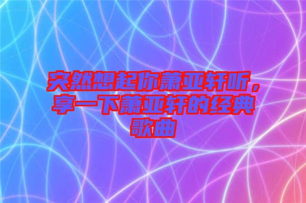 突然想起你蕭亞軒聽,享一下蕭亞軒的經(jīng)典歌曲