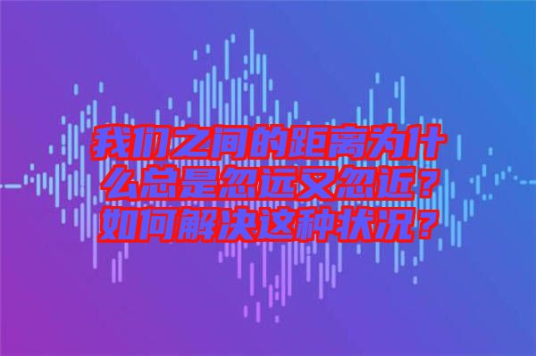 我們之間的距離為什么總是忽遠又忽近?如何解決這種狀況?