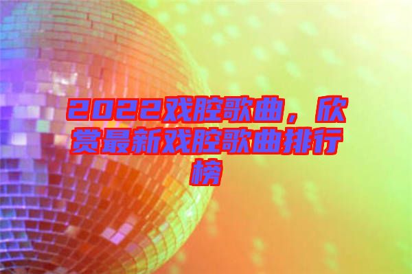 2022戲腔歌曲，欣賞最新戲腔歌曲排行榜