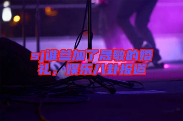 sj誰參加了晟敏的婚禮，娛樂八卦報道