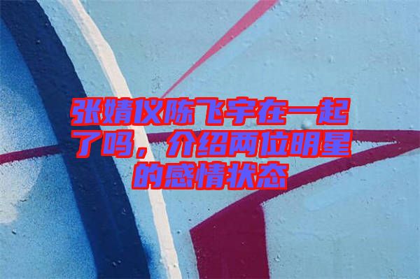 張婧儀陳飛宇在一起了嗎,介紹兩位明星的感情狀態(tài)