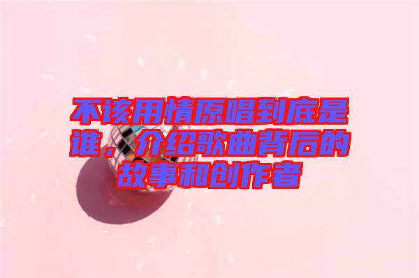 不該用情原唱到底是誰,介紹歌曲背后的故事和創(chuàng)作者